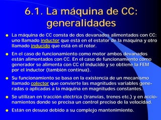 6.1. La máquina de CC:
               generalidades
q   La máquina de CC consta de dos devanados alimentados con CC:
    uno llamado inductor que está en el estator de la máquina y otro
    llamado inducido que está en el rotor.
q   En el caso de funcionamiento como motor ambos devanados
    están alimentados con CC. En el caso de funcionamiento como
    generador se alimenta con CC el inducido y se obtiene la FEM
    por el inductor (también continua).
q   Su funcionamiento se basa en la existencia de un mecanismo
    llamado colector que convierte las magnitudes variables gene-
    radas o aplicadas a la máquina en magnitudes constantes.
q   Se utilizan en tracción eléctrica (tranvías, trenes etc.) y en accio-
    namientos donde se precisa un control preciso de la velocidad.
q   Están en desuso debido a su complejo mantenimiento.
 