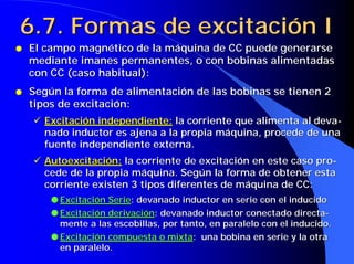 6.7. Formas de excitación I
q   El campo magnético de la máquina de CC puede generarse
    mediante imanes permanentes, o con bobinas alimentadas
    con CC (caso habitual):
q   Según la forma de alimentación de las bobinas se tienen 2
    tipos de excitación:
    ! Excitación independiente: la corriente que alimenta al deva-
      nado inductor es ajena a la propia máquina, procede de una
      fuente independiente externa.
    ! Autoexcitación: la corriente de excitación en este caso pro-
      cede de la propia máquina. Según la forma de obtener esta
      corriente existen 3 tipos diferentes de máquina de CC:
        q Excitación Serie: devanado inductor en serie con el inducido
        q Excitación derivación: devanado inductor conectado directa-
          mente a las escobillas, por tanto, en paralelo con el inducido.
        q Excitación compuesta o mixta: una bobina en serie y la otra
          en paralelo.
 