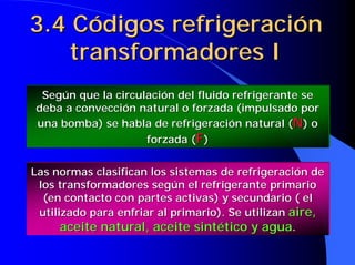 3.4 Códigos refrigeración
    transformadores I
 Según que la circulación del fluido refrigerante se
deba a convección natural o forzada (impulsado por
una bomba) se habla de refrigeración natural (N) o
                    forzada (F)

Las normas clasifican los sistemas de refrigeración de
 los transformadores según el refrigerante primario
  (en contacto con partes activas) y secundario ( el
 utilizado para enfriar al primario). Se utilizan aire,
      aceite natural, aceite sintético y agua.
 
