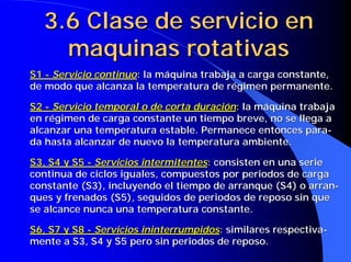 3.6 Clase de servicio en
    maquinas rotativas
S1 - Servicio continuo: la máquina trabaja a carga constante,
de modo que alcanza la temperatura de régimen permanente.

S2 - Servicio temporal o de corta duración: la máquina trabaja
en régimen de carga constante un tiempo breve, no se llega a
alcanzar una temperatura estable. Permanece entonces para-
da hasta alcanzar de nuevo la temperatura ambiente.

S3, S4 y S5 - Servicios intermitentes: consisten en una serie
continua de ciclos iguales, compuestos por periodos de carga
constante (S3), incluyendo el tiempo de arranque (S4) o arran-
ques y frenados (S5), seguidos de periodos de reposo sin que
se alcance nunca una temperatura constante.

S6, S7 y S8 - Servicios ininterrumpidos: similares respectiva-
mente a S3, S4 y S5 pero sin periodos de reposo.
 
