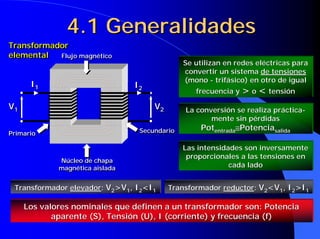 4.1 Generalidades
Transformador
Transformador
elemental
elemental  Flujo magnético
                                               Se utilizan en redes eléctricas para
                                               convertir un sistema de tensiones
                                               (mono - trifásico) en otro de igual
      I1                         I2
                                                  frecuencia y > o < tensión

V1                                    V2       La conversión se realiza práctica-
                                                      mente sin pérdidas
                                  Secundario        Potentrada≅Potenciasalida
Primario

                                               Las intensidades son inversamente
                                                proporcionales a las tensiones en
             Núcleo de chapa
             magnética aislada                              cada lado


 Transformador elevador: V2>V1, I2<I1      Transformador reductor: V2<V1, I2>I1

     Los valores nominales que definen a un transformador son: Potencia
            aparente (S), Tensión (U), I (corriente) y frecuencia (f)
 