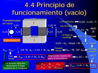 4.4 Principio de
           funcionamiento (vacío)
                                      φ (t)
Transformador                                                            LTK primario:           U1(t ) + e1(t ) = 0
                                                                                                 U1(t ) + e1(t ) = 0
en vacío
              I0(t)
               0
                                                            I2(t)=0
                                                             2           Ley de Lenz:
                                                                                                              dφ(t )
                                                                                                              dφ(t )
                                                                                     U1(t ) = −e1(t ) = N1 ⋅⋅
                                                                                     U1(t ) = −e1(t ) = N1
U1(t)
 1
                 e1(t)
                  1
                                                            e2(t)
                                                             2
                                                                      U2(t)
                                                                       2
                                                                                                               dt
                                                                                                               dt
                                                                              El flujo es
                                                                              senoidal
                                                                                                φ(t ) = φm ⋅⋅ Senωt
                                                                                                φ(t ) = φm Senωt
 R devanados=0
 R devanados=0
                                                                     U1(t ) = Um ⋅⋅ Cosωt = N1 ⋅⋅ φm ⋅⋅ ω ⋅⋅ Cosωt
                                                                     U1(t ) = Um Cosωt = N1 φm ω Cosωt

                1
                1                                                   Tensión                                   Tensión
U1ef = E1ef
U1ef = E1ef   =
              =    ⋅⋅ 2πf ⋅⋅ N1 ⋅⋅ φm = 4 ,,44 ⋅⋅ f ⋅⋅N1 ⋅⋅ φm
                      2πf N1 φm = 4 44 f N1 φm                       eficaz      Um = N1 ⋅⋅ 2πf ⋅⋅ φm
                                                                                 Um = N1 2πf φm
                22                                                                                            máxima

        Fem                                                 Repitiendo el proceso                              dφ(t )
                                                                                                               dφ(t )
                      E1ef = 4 ,,44 ⋅⋅ f ⋅⋅ N1 ⋅⋅ S ⋅⋅ Bm
                      E1ef = 4 44 f N1 S Bm                                                  e 2 (t ) = −N2 ⋅⋅
                                                                                             e 2 (t ) = −N2
        eficaz                                              para el secundario                                  dt
                                                                                                                dt
  La tensión aplicada                                 E1ef       U1ef
                                                      E1ef N1N   U1ef                 E2ef = 4 ,,44 ⋅⋅ f ⋅⋅ N2 ⋅⋅ S ⋅⋅ Bm
   determina el flujo                         rtt =
                                              r =          = 1≅
                                                           =   ≅                      E2ef = 4 44 f N2 S Bm
 máximo de la máquina                                 E2 ef N2 U2( vacío)
                                                      E2 ef N2 U2( vacío)
 