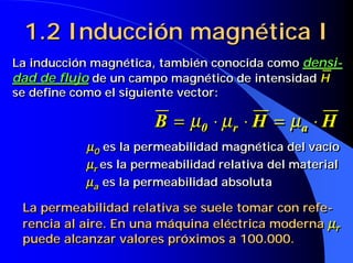 1.2 Inducción magnética I
La inducción magnética, también conocida como densi-
dad de flujo de un campo magnético de intensidad H
se define como el siguiente vector:

                      B = µ0 ⋅ µ rr ⋅ H = µ a ⋅ H
                           0                a
           µ0 es la permeabilidad magnética del vacío
            0
           µr es la permeabilidad relativa del material
            r
           µa es la permeabilidad absoluta
            a

 La permeabilidad relativa se suele tomar con refe-
 rencia al aire. En una máquina eléctrica moderna µrr
 puede alcanzar valores próximos a 100.000.
 