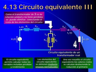 4.13 Circuito equivalente III
  Como el transformador de 3 es de
 relación unidad y no tiene pérdidas
  se puede eliminar, conectando el
 resto de los elementos del circuito
                               Xd1
               I1(t) R1
                1
                      1         d1                        Xd2’
                                                           d2             R 2’
                                                                            2

                                               I0
                                                0
                                                                 I2’(t)
                                       Ife
                                        fe          Iµ            2
                                                     µ

       U1(t)                           Rfe                                       U2’(t)
        1
                                        fe           Xµ
                                                      µ
                                                                                  2




                                             Circuito equivalente de un
                                             Circuito equivalente de un
                                                     transformador real
                                                     transformador real
  El circuito equivalente        Los elementos del         Una vez resuelto el circuito
 permite calcular todas las     circuito equivalente      equivalente los valores reales
variables incluidas pérdidas   se obtienen mediante        se calculan deshaciendo la
       y rendimiento           ensayos normalizados           reducción al primario
 