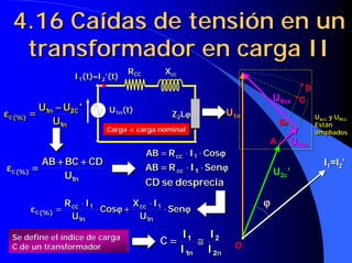 4.16 Caídas de tensión en un
   transformador en carga II
                                    RCC        Xcc
                     I1(t)≈I2’(t)
                          ≈
                                                                                     D
                                                                             UXcc   C
            U1n − U2C '
             1n − 2 C         U1n(t)
ε c (%) =
ε c (%) =                                        Z2Lϕ
                                                    ϕ            U1n                     Uxcc y URcc
                                                                                         Uxcc y URcc
               U1n
                 1n                                                           B          Están
                                                                                         Están
                              Carga < carga nominal
                              Carga < carga nominal                                      ampliados
                                                                                         ampliados
                                                                         A        URcc
                                          AB = R cc ⋅⋅ I1 ⋅⋅ Cosϕ
                                          AB = R cc I1 Cosϕ
            AB + BC + CD
               +     +                                                                      I1=I2’
ε c (%) =
ε c (%) =                                 AB = R cc ⋅⋅ I 1 ⋅⋅ Senϕ
                                             = cc 1              ϕ           U2c’
                 U1n
                  1n
                                          CD se desprecia

                   R cc ⋅⋅ I1
                   R cc I1             X ⋅⋅ I
                                       X     I                           ϕ
       ε c (%) =
       ε c (%) =              ⋅⋅ Cosϕ + cc 1 ⋅⋅ Senϕ
                                 Cosϕ + cc 1 Senϕ
                     U1n
                     U1n                U1n
                                         U1n

  Se define el índice de carga                       I1    I2
  C de un transformador
                                              C=       1 ≅   2
                                                     I1n I 2n
                                                      1n    2n
                                                                     O
 