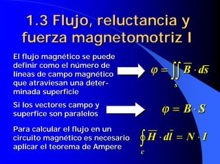 1.3 Flujo, reluctancia y
  fuerza magnetomotriz I
El flujo magnético se puede
definir como el número de
líneas de campo magnético             ϕ = ∫∫ B ⋅ ds
que atraviesan una deter-                  s
minada superficie
Si los vectores campo y
superfice son paralelos
                                        ϕ = B⋅S
Para calcular el flujo en un
circuito magnético es necesario
aplicar el teorema de Ampere
                                  ∫ H ⋅ dl = N ⋅ I
                                  c
 