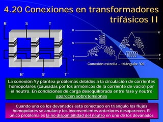 4.20 Conexiones en transformadores
R    S    T
                        trifásicos II
                                 R
                                 R
                                                                             R’
                                                                             R’

                                            N11
                                            N
                                 N
                                 N
                                                               N22
                                                               N     N22
                                                                     N
                                                     N11
                                                     N
                                                                 N22
                                                                 N

                                            N11
                                            N                                S’
                                                                             S’
                                 S
                                 S
                                                                             T’
                                                                             T’
                                 T
                                 T
                                        Conexión estrella – triángulo: Yd
                                        Conexión estrella – triángulo: Yd


      R’         S’         T´
 La conexión Yy plantea problemas debidos a la circulación de corrientes
 La conexión Yy plantea problemas debidos a la circulación de corrientes
 homopolares (causadas por los armónicos de la corriente de vacío) por
  homopolares (causadas por los armónicos de la corriente de vacío) por
  el neutro. En condiciones de carga desequilibrada entre fase y neutro
   el neutro. En condiciones de carga desequilibrada entre fase y neutro
                         aparecen sobretensiones
                         aparecen sobretensiones

    Cuando uno de los devanados está conectado en triángulo los flujos
    Cuando uno de los devanados está conectado en triángulo los flujos
  homopolares se anulan y los inconvenientes anteriores desaparecen. El
   homopolares se anulan y los inconvenientes anteriores desaparecen. El
 único problema es la no disponibilidad del neutro en uno de los devanados
 único problema es la no disponibilidad del neutro en uno de los devanados
 