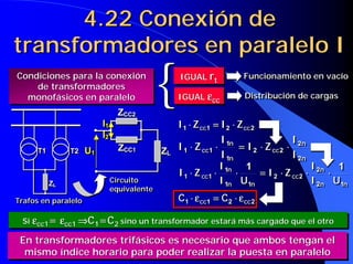 4.22 Conexión de
transformadores en paralelo I
Condiciones para la conexión
Condiciones para la conexión
    de transformadores
    de transformadores
  monofásicos en paralelo
  monofásicos en paralelo
                                  ZCC2
                                  ZCC2
                                              {    IGUAL rt
                                                   IGUAL rt

                                                   IGUAL εcc
                                                   IGUAL εcc
                                                                        Funcionamiento en vacío
                                                                        Funcionamiento en vacío

                                                                         Distribución de cargas
                                                                         Distribución de cargas


                          II1
                            1                      I1 ⋅⋅ Z cc 1 = I2 ⋅⋅ Z cc 2
                                                     1     cc 1 = 2       cc 2
                          II2
                            2
                                                                   I 1n                    I 2n
                     U1           ZCC1
                                  ZCC1        ZL   I 1 ⋅⋅ Z cc1 ⋅⋅
                                                            cc 1
                                                                      1n
                                                                         = I 2 ⋅⋅ Z cc 2 ⋅⋅ 2n
                                                                         = 2        cc 2
     T1
     T1        T2
               T2    U1                       ZL     1
                                                                   I 1n
                                                                      1n
                                                                                           I 2n
                                                                                             2n
                                                                   I 1n 1                        I 2n 1
                                                   I 1 ⋅⋅ Z cc1 ⋅⋅ 1n ⋅⋅
                                                            cc1
                                                                               = I 2 ⋅⋅ Z cc 2 ⋅⋅ 2n ⋅⋅
                                                                                = 2 cc 2
          ZL
          ZL
                                Circuito
                                Circuito
                                                     1
                                                                   I 1n U1n
                                                                     1n     1n
                                                                                                 I 2n U1n
                                                                                                   2n   1n
                                equivalente
                                equivalente
Trafos en paralelo
Trafos en paralelo                                 C1 ⋅⋅ ε cc1 = C2 ⋅⋅ ε cc 2
                                                    1 ε cc1 = 2 ε cc 2

 Si εcc1= εcc1 ⇒C1=C2 sino un transformador estará más cargado que el otro
 Si εcc1= εcc1 ⇒C1=C2 sino un transformador estará más cargado que el otro

 En Si εcc1≠ εcc1 el transfomador más es necesario que<ambosmás duro) el
    transformadores trifásicos cargado sería el de < εcc (el tengan
 En Si εcc1≠ εcc1 el transfomador más es necesario que ambosmás duro) el
     transformadores trifásicos cargado sería el de εcc (el tengan
  mismo índice horario para poder realizar la puesta en paralelo
  mismo índice horario para poder realizar la puesta en paralelo
 