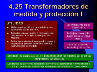4.25 Transformadores de
      medida y protección I
UTILIDAD                                           El rendimiento no es
q   Aislar los dispositivos de medida y pro-            importante
    tección de la alta tensión.
q   Trabajar con corrientes o tensiones pro-       Trabajan con niveles
    porcionales a las que son objeto de            bajos de flujo (zona
    medida.                                               lineal)
q   Evitar las perturbaciones que los campos
    magnéticos pueden producir sobre los            Existen trafos de
    instrumentos de medida
                                                  corriente y de tensión


En todos los casos la rtt es < 1 para mantener los valores bajos en las
En todos los casos la r es < 1 para mantener los valores bajos en las
                       magnitudes secundarias
                        magnitudes secundarias
Los trafos de corriente tienen las corrientes secundarias normalizadas a:
Los trafos de corriente tienen las corrientes secundarias normalizadas a:
   5 A y 1 A y los de tensión las tensiones secundarias a 100 y 110 V
    5 A y 1 A y los de tensión las tensiones secundarias a 100 y 110 V
 