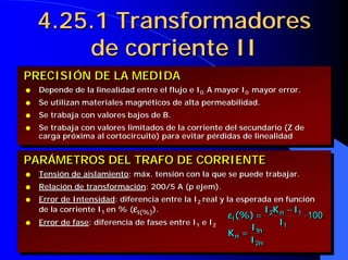 4.25.1 Transformadores
        de corriente II
PRECISIÓN DE LA MEDIDA
q   Depende de la linealidad entre el flujo e I0. A mayor I0 mayor error.
q   Se utilizan materiales magnéticos de alta permeabilidad.
q   Se trabaja con valores bajos de B.
q   Se trabaja con valores limitados de la corriente del secundario (Z de
    carga próxima al cortocircuito) para evitar pérdidas de linealidad


PARÁMETROS DEL TRAFO DE CORRIENTE
q   Tensión de aislamiento: máx. tensión con la que se puede trabajar.
q   Relación de transformación: 200/5 A (p ejem).
q   Error de Intensidad: diferencia entre la I2 real y la esperada en función
    de la corriente I1 en % (εi(%)).                             I 2K n − I1
                                                                 I 2K n − I1
                                                       ε ii(%) =
                                                       ε (%) =              ⋅⋅100
                                                                              100
q   Error de fase: diferencia de fases entre I1 e I2                I1
                                                                    I1
                                                             II
                                                       K n = 1n
                                                       K n = 1n
                                                             I 2n
                                                             I 2n
 