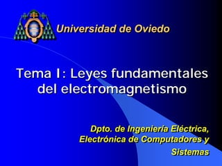 Universidad de Oviedo



Tema I: Leyes fundamentales
  del electromagnetismo

            Dpto. de Ingeniería Eléctrica,
            Dpto. de Ingeniería Eléctrica,
         Electrónica de Computadores y
         Electrónica de Computadores y
                                Sistemas
                                Sistemas
 