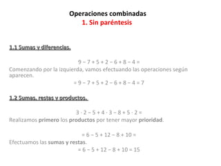 Operaciones combinadas 1. Sin paréntesis  1.1 Sumas y diferencias. 9 − 7 + 5 + 2 − 6 + 8 − 4 =  Comenzando por la izquierda, vamos efectuando las operaciones según aparecen.  = 9 − 7 + 5 + 2 − 6 + 8 − 4 = 7  1.2 Sumas, restas y productos.  3 · 2 − 5 + 4 · 3 − 8 + 5 · 2 =  Realizamos  primero  los  productos  por tener mayor  prioridad . = 6 − 5 + 12 − 8 + 10 =  Efectuamos las  sumas y restas . = 6 − 5 + 12 − 8 + 10 = 15  