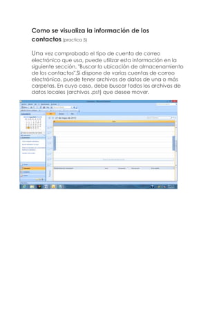 Como se visualiza la información de los
contactos.(practica 5)
Una vez comprobado el tipo de cuenta de correo
electrónico que usa, puede utilizar esta información en la
siguiente sección, "Buscar la ubicación de almacenamiento
de los contactos".Si dispone de varias cuentas de correo
electrónico, puede tener archivos de datos de una o más
carpetas. En cuyo caso, debe buscar todos los archivos de
datos locales (archivos .pst) que desee mover.
 