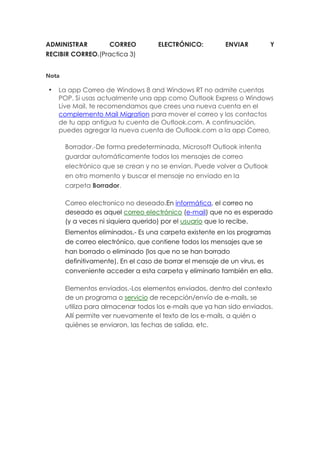 ADMINISTRAR CORREO ELECTRÓNICO: ENVIAR Y
RECIBIR CORREO.(Practica 3)
Nota
La app Correo de Windows 8 and Windows RT no admite cuentas
POP. Si usas actualmente una app como Outlook Express o Windows
Live Mail, te recomendamos que crees una nueva cuenta en el
complemento Mail Migration para mover el correo y los contactos
de tu app antigua tu cuenta de Outlook.com. A continuación,
puedes agregar la nueva cuenta de Outlook.com a la app Correo.
Borrador.-De forma predeterminada, Microsoft Outlook intenta
guardar automáticamente todos los mensajes de correo
electrónico que se crean y no se envían. Puede volver a Outlook
en otro momento y buscar el mensaje no enviado en la
carpeta Borrador.
Correo electronico no deseado.En informática, el correo no
deseado es aquel correo electrónico (e-mail) que no es esperado
(y a veces ni siquiera querido) por el usuario que lo recibe.
Elementos eliminados.- Es una carpeta existente en los programas
de correo electrónico, que contiene todos los mensajes que se
han borrado o eliminado (los que no se han borrado
definitivamente). En el caso de borrar el mensaje de un virus, es
conveniente acceder a esta carpeta y eliminarlo también en ella.
Elementos enviados.-Los elementos enviados, dentro del contexto
de un programa o servicio de recepción/envío de e-mails, se
utiliza para almacenar todos los e-mails que ya han sido enviados.
Allí permite ver nuevamente el texto de los e-mails, a quién o
quiénes se enviaron, las fechas de salida, etc.
 