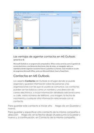 Las ventajas de agentar contactos en MS Outlook:
(practica 4)
Microsoft Outlook es un programa de computadora. Ofrece varios servicios como la gestión de
correo electrónico, una libreta de direcciones, bloc de notas, un navegador web y un
calendario donde organizar reuniones futuras y planificar su horario. Está incluido en la suite
de programas Microsoft Office, junto con Microsoft Word, Excel y PowerPoint.
Contactos en MS Outlook:
La carpeta Contactos de Outlook es el lugar donde se puede
organizar y guardar información sobre las personas y las
organizaciones con las que el usuario se comunica. Los contactos
pueden ser tan básicos como un nombre y una dirección de
correo electrónico, o incluir información detallada adicional como
su calle, varios números de teléfono, una imagen, la fecha de
nacimiento y cualquier otra información relacionada con el
contacto.
Para guardar este contacto e iniciar otro Haga clic en Guardar y
nuevo.
Para guardar y especificar otro contacto de la misma compañía o
dirección Haga clic en la flecha abajo situada junto a Guardar y
nuevo y, a continuación, en Contacto de la misma compañía.
 