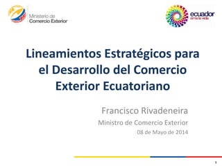 Lineamientos Estratégicos para
el Desarrollo del Comercio
Exterior Ecuatoriano
Francisco Rivadeneira
Ministro de Comercio Exterior
08 de Mayo de 2014
1
 