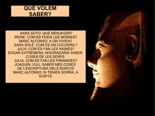 ELS EGI QUÈ VOLEM SABER? SARA SOTO: QUÈ MENJAVEN? IRENE: COM ES FEIEN LES MÒMIES? MARC ALFONSO: A ON VIVIEN? SARA SOLÉ: COM ÉS UN COCODRIL? JULIA: COM ES FAN LES HAIMES? EDGAR EXTREMERA: M'AGRADARIA SABER  COSES DE LES SERPS. JULIA: COM ES FAN LES PIRÀMIDES? JOAQUÍN: VULL SABER MÉS COSES  DE L'ESCRIPTURA DELS EGIPCIS MARC ALFONSO: SI TENIEN SORRA, A EGIPTE 