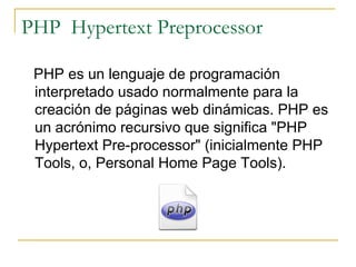PHP  Hypertext Preprocessor PHP es un lenguaje de programación interpretado usado normalmente para la creación de páginas web dinámicas. PHP es un acrónimo recursivo que significa "PHP Hypertext Pre-processor" (inicialmente PHP Tools, o, Personal Home Page Tools). 