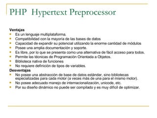 PHP  Hypertext Preprocessor Ventajas  Es un lenguaje multiplataforma.  Compatibilidad con la mayoría de las bases de datos Capacidad de expandir su potencial utilizando la enorme cantidad de módulos  Posee una amplia documentación y soporte. Es libre, por lo que se presenta como una alternativa de fácil acceso para todos.  Permite las técnicas de Programación Orientada a Objetos.  Biblioteca nativa de funciones  No requiere definición de tipos de variables.  Desventajas  No posee una abstracción de base de datos estándar, sino bibliotecas especializadas para cada motor (a veces más de una para el mismo motor).  No posee adecuado manejo de internacionalización, unicode, etc.  Por su diseño dinámico no puede ser compilado y es muy difícil de optimizar.  