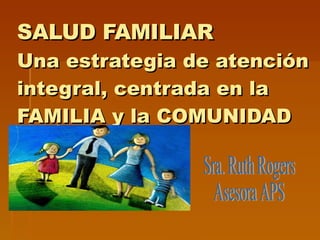SALUD FAMILIAR Una estrategia de atención integral, centrada en la FAMILIA y la COMUNIDAD Sra. Ruth Rogers Asesora APS 