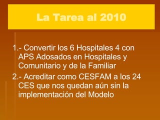 1.- Convertir los 6 Hospitales 4 con  APS Adosados en Hospitales y Comunitario y de la Familiar  2.- Acreditar como CESFAM a los 24 CES que nos quedan aún sin la implementación del Modelo La Tarea al 2010 