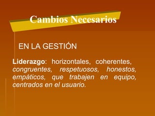 Cambios Necesarios EN LA GESTIÓN Liderazgo : horizontales, coherentes,  congruentes, respetuosos, honestos, empáticos, que trabajen en equipo, centrados en el usuario. 