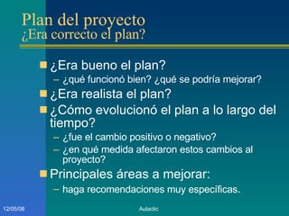 Plan del proyecto  ¿Era correcto el plan? ¿Era bueno el plan? ¿qué funcionó bien? ¿qué se podría mejorar? ¿Era realista el plan? ¿Cómo evolucionó el plan a lo largo del tiempo? ¿fue el cambio positivo o negativo? ¿en qué medida afectaron estos cambios al proyecto? Principales áreas a mejorar: haga recomendaciones muy específicas . 