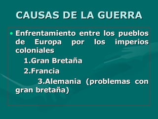 CAUSAS DE LA GUERRA Enfrentamiento entre los pueblos de Europa por los imperios coloniales  1.Gran Bretaña 2.Francia 3.Alemania (problemas con gran bretaña) 