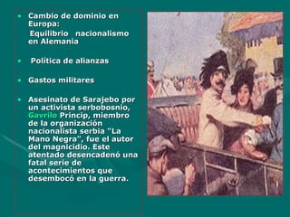 Cambio de dominio en Europa: Equilibrio nacionalismo en Alemania Política de alianzas Gastos militares Asesinato de Sarajebo por u n activista serbobosnio,  Gavrilo   Princip , miembro de la organización nacionalista serbia "La Mano Negra", fue el autor del magnicidio. Este atentado desencadenó una fatal serie de acontecimientos que desembocó en la guerra. 