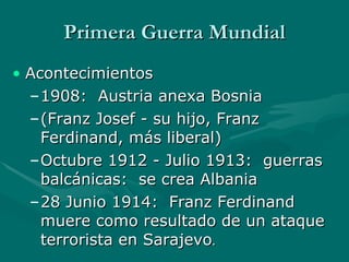 Primera Guerra Mundial Acontecimientos 1908:  Austria anexa Bosnia  (Franz Josef - su hijo, Franz Ferdinand, más liberal) Octubre 1912 - Julio 1913:  guerras balcánicas:  se crea Albania 28 Junio 1914:  Franz Ferdinand muere como resultado de un ataque terrorista en Sarajevo . 