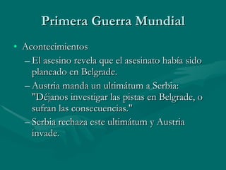 Primera Guerra Mundial Acontecimientos El asesino revela que el asesinato había sido planeado en Belgrade.  Austria manda un ultimátum a Serbia:  "Déjanos investigar las pistas en Belgrade, o sufran las consecuencias."  Serbia rechaza este ultimátum y Austria invade .  