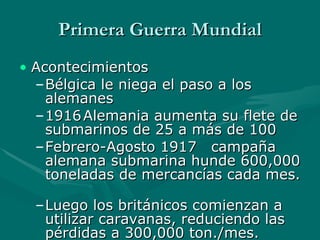 Primera Guerra Mundial Acontecimientos Bélgica le niega el paso a los alemanes 1916 Alemania aumenta su flete de submarinos de 25 a más de 100 Febrero-Agosto 1917 campaña alemana submarina hunde 600,000 toneladas de mercancías cada mes.  Luego los británicos comienzan a utilizar caravanas, reduciendo las pérdidas a 300,000 ton./mes.   