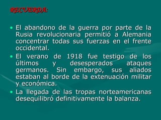 RECUERDA:   El abandono de la guerra por parte de la Rusia revolucionaria permitió a Alemania concentrar todas sus fuerzas en el frente occidental.  El verano de 1918 fue testigo de los últimos y desesperados ataques germanos. Sin embargo, sus aliados estaban al borde de la extenuación militar y económica.  La llegada de las tropas norteamericanas desequilibró definitivamente la balanza. 