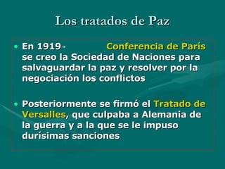 Los tratados de Paz En 1919   Conferencia de París  se creo la Sociedad de Naciones para salvaguardar la paz y resolver por la negociación los conflictos Posteriormente se firmó el  Tratado de Versalles , que culpaba   a Alemania de la guerra y a la que se le impuso durísimas sanciones 
