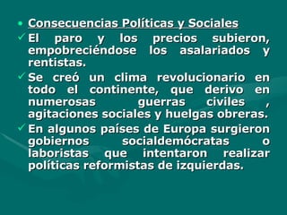 Consecuencias Políticas y Sociales El paro y los precios subieron, empobreciéndose los asalariados y rentistas. Se creó un clima revolucionario en todo el continente, que derivo en numerosas  guerras civiles , agitaciones sociales y huelgas obreras. En algunos países de Europa surgieron gobiernos socialdemócratas o laboristas que intentaron realizar políticas reformistas de izquierdas. 