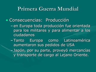 Primera Guerra Mundial Consecuencias:  Producción en Europa toda producción fue orientada para los militares y para alimentar a los ciudadanos   Tanto Europa como Latinoamérica aumentaron sus pedidos de USA   Japón, por su parte, proveyó mercancías y transporte de cargo al Lejano Oriente. 