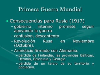 Primera Guerra Mundial Consecuencias para Rusia (1917) gobierno interino promete seguir apoyando la guerra confusión, descontento Revolución Rusa en Noviembre (Octubre).  Armisticio firmado con Alemania.  pérdida de Finlandia, las provincias Bálticas, Ucrania, Belorusia y Georgia pérdida de un tercio de su territorio y población.   