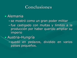 Conclusiones Alemania  se mostró como un gran poder militar fue castigado con multas y límites a la producción por haber querido ampliar su imperio  Austria-Hungría  quedó en pedazos, dividido en varios países pequeños.   