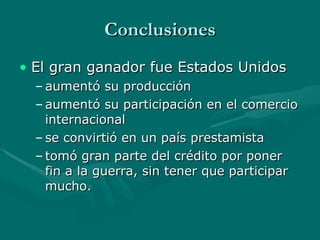 Conclusiones El gran ganador fue Estados Unidos  aumentó su producción aumentó su participación en el comercio internacional  se convirtió en un país prestamista tomó gran parte del crédito por poner fin a la guerra, sin tener que participar mucho.  