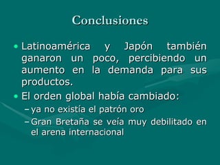 Conclusiones Latinoamérica y Japón también ganaron un poco, percibiendo un aumento en la demanda para sus productos.   El orden global había cambiado:  ya no existía el patrón oro Gran Bretaña se veía muy debilitado en el arena internacional 