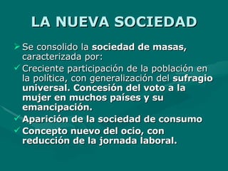 LA NUEVA SOCIEDAD Se consolido la  sociedad de masas,  caracterizada por: Creciente participación de la población en la política, con generalización del  sufragio universal. Concesión del voto a la mujer en muchos países y su emancipación. Aparición de la sociedad de consumo Concepto nuevo del ocio, con reducción de la jornada laboral. 