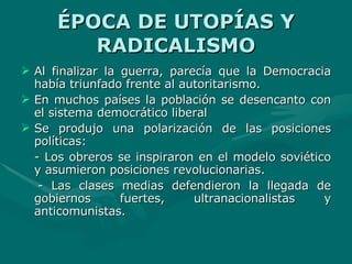 ÉPOCA DE UTOPÍAS Y RADICALISMO Al finalizar la guerra, parecía que la Democracia había triunfado frente al autoritarismo. En muchos países la población se desencanto con el sistema democrático liberal Se produjo una polarización de las posiciones políticas: - Los obreros se inspiraron en el modelo soviético y asumieron posiciones revolucionarias. - Las clases medias defendieron la llegada de gobiernos fuertes, ultranacionalistas y anticomunistas. 