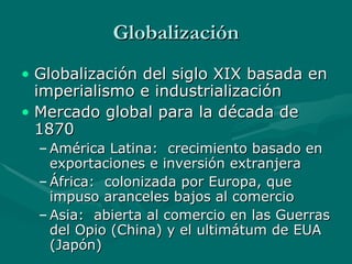 Globalización Globalización del siglo XIX basada en imperialismo e industrialización Mercado global para la década de 1870 América Latina:  crecimiento basado en exportaciones e inversión extranjera África:  colonizada por Europa, que impuso aranceles bajos al comercio Asia:  abierta al comercio en las Guerras del Opio (China) y el ultimátum de EUA (Japón) 