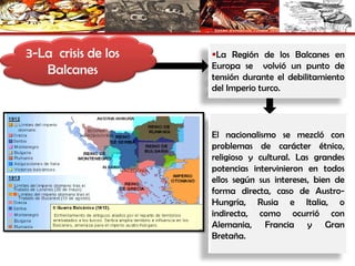 3-La crisis de los
Balcanes
La Región de los Balcanes en
Europa se volvió un punto de
tensión durante el debilitamiento
del Imperio turco.
El nacionalismo se mezcló con
problemas de carácter étnico,
religioso y cultural. Las grandes
potencias intervinieron en todos
ellos según sus intereses, bien de
forma directa, caso de Austro-
Hungría, Rusia e Italia, o
indirecta, como ocurrió con
Alemania, Francia y Gran
Bretaña.
 