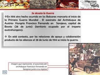Se desata la Guerra
En 1914 otro hecho ocurrido en los Balcanes marcaría el inicio de
la Primera Guerra Mundial . El asesinato del Archiduque de
Austria- Hungría Francisco Fernando en Sarajevo, capital de
Bosnia (28 de junio) (territorio ocupado por el imperio
austrohúngaro).
 En esté contexto, por las relaciones de apoyo y colaboración
producto de las alianzas el 28 de Junio de 1914 se inicia la guerra.
Imagen que representa el asesinato del
archiduque Francisco Fernando en
Sarajevo junto a su esposa
 