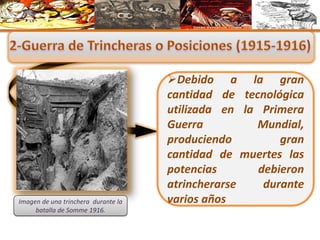 Debido a la gran
cantidad de tecnológica
utilizada en la Primera
Guerra Mundial,
produciendo gran
cantidad de muertes las
potencias debieron
atrincherarse durante
varios añosImagen de una trinchera durante la
batalla de Somme 1916.
 