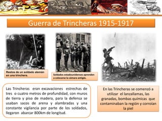 Guerra de Trincheras 1915-1917
Restos de un soldado alemán
en una trinchera. Soldados estadounidenses aprenden
a colocarse la cámara antigás.
Las Trincheras eran excavaciones estrechas de
tres o cuatro metros de profundidad, con muros
de tierra y piso de madera, para la defensa se
usaban sacos de arena y alambradas y una
constante vigilancia por parte de los soldados,
llegaron abarcar 800km de longitud.
En las Trincheras se comenzó a
utilizar el lanzallamas, las
granadas, bombas químicas que
contaminaban la región y corroían
la piel
 