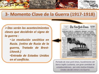 Dos serán los acontecimientos
claves que decidirán el signo de
la guerra :
• La revolución soviética en
Rusia. (retiro de Rusia de la
guerra, Tratado de Brest-
Litovsk.)
•Entrada de Estados Unidos
en el conflicto.
Portada de new york times, hundimiento del
barco inglés Lusitania, con gran cantidad de
estadounidenses, por este motivo Estados
Unidos decide entrar a la Guerra.
 