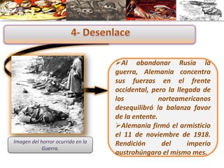 Al abandonar Rusia la
guerra, Alemania concentra
sus fuerzas en el frente
occidental, pero la llegada de
los norteamericanos
desequilibró la balanza favor
de la entente.
Alemania firmó el armisticio
el 11 de noviembre de 1918.
Rendición del imperio
austrohúngaro el mismo mes.
Imagen del horror ocurrido en la
Guerra.
 