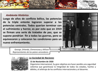 Luego de años de conflicto bélico, las potencias
de la triple entente lograron superar a las
potencias centrales. Todos querían terminar con
el sufrimiento y horror, es por esto que en 1919
se firman una serie de tratados de paz, que se
supone pondrían fin a todas las guerras, pero se
equivocaron y colocaron las condiciones para un
nuevo enfrentamiento.
Ambiente Histórico
George, Orlando, Clemenceau y Wilson
Representantes de los países vencedores.
La Sociedad de Naciones
15 de Noviembre de 1920
Organismo internacional, Su gran objetivo era hacer posible una seguridad
colectiva que garantizase la integridad de todos los estados, fuertes y
débiles, el arbitraje de los conflictos internacionales y el desarme.
 